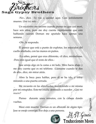 Página149
-No-, dice. -Te vas a quedar aquí. Casi jodidamente
mueres. Una vez más.-
Un escalofrío me recorre cuando pienso en que casi morí,
hace seis años, pero me doy cuenta rápidamente que está
hablando cuando Dornan me apuñalo hace apenas una
semana.
-Oh-, le respondo.
Él parece que está a punto de explotar, los músculos del
cuello abultado, con las manos en puños.
-Ya sabes, pensé que eras diferente,- él dice, mirándome.
-Pero eres igual que el resto de ellos.-
Jase arroja algo en la cama a mi lado. Miro hacia abajo y
me doy cuenta que es mi teléfono. -Llámame cuando te den
de alta-, dice, sin mirar atrás.
Abro la boca para hablar, pero él se ha ido, y estoy
mirando a una puerta cerrada.
Me recuesto en las almohadas, maldiciendo a mí misma
por mi estupidez. Esto no estaba destinado a suceder. ¿Casi me
muero?
Pienso durante unos minutos, con la cabeza dando
vueltas.
Maxi está muerto. Dornan es un alboroto de algún tipo.
Jase se enojó conmigo. Eso deja a una persona.
 