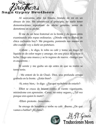 Página15
Al acercarme, abre los brazos, tirando de mí en un
abrazo de oso. Me estremezco al principio, no suelo tener
demostraciones repentinas de afecto genuino, antes de
derretirme en su pecho.
Él me da un beso fraternal en la frente y da pasos atrás
examinando mis ropas ordinarias. -¿Dónde está tu disfraz de
chica cachonda hoy?- Me pregunta, poniendo sus manos en
alto cuando voy a darle un puñetazo.
-Cállate -, le digo, le robo su café y tomo un trago. El
líquido es de color negro y amargo, sin una pizca de azúcar o
leche. Hago una mueca y se lo regreso de nuevo. -Amigo, eso
es asqueroso. -
Él sonríe y me guiña un ojo antes de que su rostro se
torne serio.
- Me enteré de lo de Chad.- Dice, una profunda arruga
grabada en la frente. -¿Estás bien?-
-Sí, estoy bien, - le digo. -¿Por qué no habría de estarlo?-
Elliot se cruza de brazos contra el viento vigorizante,
mirándome con aprensión. -Caray, no estoy seguro... ¿Tal vez
porque eres quien lo mató?-
-Elliot- protesto. -Jesucristo.-
Se encoge de hombros y sorbe su café. -Bueno, ¿De qué
vamos a hablar? ¿El clima?-
 
