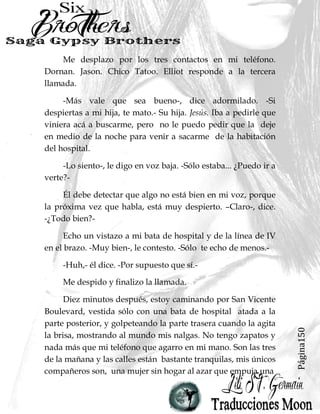 Página150
Me desplazo por los tres contactos en mi teléfono.
Dornan. Jason. Chico Tatoo. Elliot responde a la tercera
llamada.
-Más vale que sea bueno-, dice adormilado. -Si
despiertas a mi hija, te mato.- Su hija. Jesús. Iba a pedirle que
viniera acá a buscarme, pero no le puedo pedir que la deje
en medio de la noche para venir a sacarme de la habitación
del hospital.
-Lo siento-, le digo en voz baja. -Sólo estaba... ¿Puedo ir a
verte?-
Él debe detectar que algo no está bien en mi voz, porque
la próxima vez que habla, está muy despierto. –Claro-, dice.
-¿Todo bien?-
Echo un vistazo a mi bata de hospital y de la línea de IV
en el brazo. -Muy bien-, le contesto. -Sólo te echo de menos.-
-Huh,- él dice. -Por supuesto que sí.-
Me despido y finalizo la llamada.
Diez minutos después, estoy caminando por San Vicente
Boulevard, vestida sólo con una bata de hospital atada a la
parte posterior, y golpeteando la parte trasera cuando la agita
la brisa, mostrando al mundo mis nalgas. No tengo zapatos y
nada más que mi teléfono que agarro en mi mano. Son las tres
de la mañana y las calles están bastante tranquilas, mis únicos
compañeros son, una mujer sin hogar al azar que empuja una
 