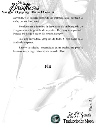 Página151
carretilla, y el susurro suave de las palmeras que bordean la
calle, por encima de mí.
Me duele en el interior, la desolación de mi búsqueda de
venganza casi imposible de soportar. Pero voy a soportarlo.
Porque me niego a ceder. No me van a romper.
Soy una luchadora, después de todo. Y esta lucha sólo
acaba de empezar.
Rage y la soledad encendidas en mi pecho, me pego a
las sombras, y hago mi camino a casa de Elliot.
.
 