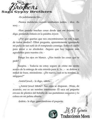 Página16
-Es jodidamente frio.-
-Nunca maldecías cuando estábamos juntos, - dice. -Es
sexy. -
-Han pasado muchas cosas desde que me dejaste.- Le
digo, poniendo énfasis en la palabra dejaste.
-¿Por qué querías que nos encontráramos en este lugar,
de todos modos?- Elliot pregunta, aparentemente ignorando
mi pulla no tan sutil de él rompiendo conmigo. Estira el cuello
para mirar a su alrededor. -Seguro que hay lugares más
agradables para nuestra cita. -
Pongo los ojos en blanco. -¿Has traído las cosas que te
pedí?-
Suspira. - Todavía no estoy seguro de cómo me siento
acerca de la entrega de esta mierda para ti, Ju…- se detiene a
mitad de frase, mirándome. -¿De nuevo, cuál es tu nombre de
strippers?”
-Astrid Jewel, - le digo, -idiota.-
-¿Astrid Jewel Idiota?- Sus cejas se disparan. -Wow, de
acuerdo, eso es un nombre interesante- Él saca un pequeño
envase de plástico del bolsillo de sus pantalones vaqueros y lo
coloca en mi palma abierta.
-Jodete,- le digo, guardándome el paquete.
 