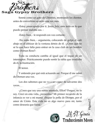Página17
Sonríe como un gato de Cheshire, mostrando los dientes,
antes de convertirse en serio una vez más.
-Estoy preocupado por ti. Jesús, Julz, eres todo en lo que
puedo pensar maldita sea. -
-Estoy bien, - le respondí con voz cortante.
-No estás bien, - argumenta, colocando de golpe el café
abajo en el alféizar de la ventana detrás de él. -¿Crees que no
sé lo que hace falta para entrar en la casa club de un hombre
como Dornan Ross?-
Toda su conducta cambia al igual que el toque de un
interruptor. Prácticamente puedo sentir la rabia que irradiaba
de él, la frustración.
El terror.
Y entiendo por qué está actuando así. Porque él me salvó
de Dornan una vez.
Los dos sabemos que no va a ser capaz de salvarme dos
veces.
-¿Crees que soy una niñita asustada, Elliot? Porque, no lo
soy. Crecí en esta vida, ¿recuerdas? Mi primer recuerdo de la
infancia es ver a mi mamá chupar la polla de Dornan, por el
amor de Cristo. Esta vida no es algo nuevo para mí, tanto
como desearía que fuera.-
 