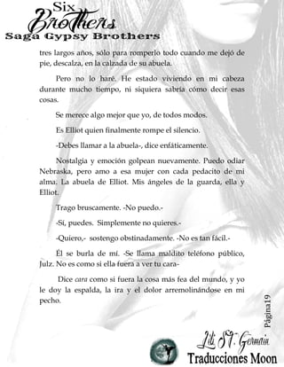 Página19
tres largos años, sólo para romperlo todo cuando me dejó de
pie, descalza, en la calzada de su abuela.
Pero no lo haré. He estado viviendo en mi cabeza
durante mucho tiempo, ni siquiera sabría cómo decir esas
cosas.
Se merece algo mejor que yo, de todos modos.
Es Elliot quien finalmente rompe el silencio.
-Debes llamar a la abuela-, dice enfáticamente.
Nostalgia y emoción golpean nuevamente. Puedo odiar
Nebraska, pero amo a esa mujer con cada pedacito de mi
alma. La abuela de Elliot. Mis ángeles de la guarda, ella y
Elliot.
Trago bruscamente. -No puedo.-
-Sí, puedes. Simplemente no quieres.-
-Quiero,- sostengo obstinadamente. -No es tan fácil.-
Él se burla de mí. -Se llama maldito teléfono público,
Julz. No es como si ella fuera a ver tu cara-
Dice cara como si fuera la cosa más fea del mundo, y yo
le doy la espalda, la ira y el dolor arremolinándose en mi
pecho.
 