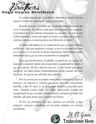 Página21
Yo estaba pasando por el periódico, tratando de pensar en una
manera creativa de matarme de una vez por todas.
Después de todo, él se había ido. La abuela trabajaba todo el día
en el restaurante. No habría nadie para encontrarme. Por supuesto,
el periódico local no informa demasiado los suicidios. Es más lo que
estaba hojeando a través del papel de brazos cruzados, mi cerebro se
extiende a pensar en maneras para una liberación sin dolor.
Yo había oído hablar de un medicamento que se podría obtener
en México. Algo que ayudaría a escapar, a caer en un estado de coma
y a la deriva en la muerte de forma espontánea. Pero México estaba
demasiado lejos y yo no tenía exactamente un pasaporte.
Yo no quería ahorcarme. Si fallaba, no quiero ser un vegetal. El
humo del automóvil había sido insoportable cuando había probado el
gas en el garaje. No iba a hacerlo otra vez. Y, por mucho que odiara
admitirlo, me había dolido condenadamente mucho cuando me corté
las venas. Yo quería una solución más indolora.
Pero la muerte por mi propia mano parecía dolorosa y difícil de
alcanzar, no importa lo creativa que fuera. Fue una comprensión
horrible, tratar de morir y ser demasiado miedosa y miserable para
vivir. También sentía culpa por haber sobrevivido. Estaba tan
avergonzada de que mi padre hubiera muerto mientras yo había sido
salvada, sólo para desear que la muerte me llevara.
Al leer ese periódico, mis ojos captaron un artículo, y algo
peligroso comenzó a revolotear en mi pecho mientras mi corazón
martilleaba.
 