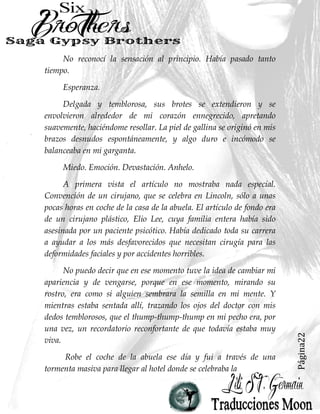Página22
No reconocí la sensación al principio. Había pasado tanto
tiempo.
Esperanza.
Delgada y temblorosa, sus brotes se extendieron y se
envolvieron alrededor de mi corazón ennegrecido, apretando
suavemente, haciéndome resollar. La piel de gallina se originó en mis
brazos desnudos espontáneamente, y algo duro e incómodo se
balanceaba en mi garganta.
Miedo. Emoción. Devastación. Anhelo.
A primera vista el artículo no mostraba nada especial.
Convención de un cirujano, que se celebra en Lincoln, sólo a unas
pocas horas en coche de la casa de la abuela. El artículo de fondo era
de un cirujano plástico, Elio Lee, cuya familia entera había sido
asesinada por un paciente psicótico. Había dedicado toda su carrera
a ayudar a los más desfavorecidos que necesitan cirugía para las
deformidades faciales y por accidentes horribles.
No puedo decir que en ese momento tuve la idea de cambiar mi
apariencia y de vengarse, porque en ese momento, mirando su
rostro, era como si alguien sembrara la semilla en mi mente. Y
mientras estaba sentada allí, trazando los ojos del doctor con mis
dedos temblorosos, que el thump-thump-thump en mi pecho era, por
una vez, un recordatorio reconfortante de que todavía estaba muy
viva.
Robe el coche de la abuela ese día y fui a través de una
tormenta masiva para llegar al hotel donde se celebraba la
 