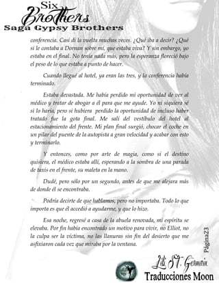 Página23
conferencia. Casi di la vuelta muchas veces. ¿Qué iba a decir? ¿Qué
si le contaba a Dornan sobre mí, que estaba viva? Y sin embargo, yo
estaba en el final. No tenía nada más, pero la esperanza floreció bajo
el peso de lo que estaba a punto de hacer.
Cuando llegué al hotel, ya eran las tres, y la conferencia había
terminado.
Estaba devastada. Me había perdido mi oportunidad de ver al
médico y tratar de abogar a él para que me ayude. Yo ni siquiera sé
si lo haría, pero si hubiera perdido la oportunidad de incluso haber
tratado fue la gota final. Me salí del vestíbulo del hotel al
estacionamiento del frente. Mi plan final surgió, chocar el coche en
un pilar del puente de la autopista a gran velocidad y acabar con esto
y terminarlo.
Y entonces, como por arte de magia, como si el destino
quisiera, el médico estaba allí, esperando a la sombra de una parada
de taxis en el frente, su maleta en la mano.
Dudé, pero sólo por un segundo, antes de que me alejara más
de donde él se encontraba.
Podría decirte de que hablamos, pero no importaba. Todo lo que
importa es que él accedió a ayudarme, y que lo hizo.
Esa noche, regresé a casa de la abuela renovada, mi espíritu se
elevaba. Por fin había encontrado un motivo para vivir, no Elliot, no
la culpa ser la víctima, no las llanuras sin fin del desierto que me
asfixiaron cada vez que miraba por la ventana.
 