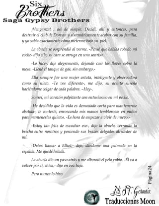 Página24
¡Venganza! , así de simple. Decidí, allí y entonces, para
destruir el club de Dornan y sistemáticamente acabar con su familia,
y yo sabía exactamente cómo meterme bajo su piel.
La abuela se sorprendió al verme. -Pensé que habías robado mi
coche- dijo ella, su cara se arruga en una sonrisa.
-Lo hice-, dije alegremente, dejando caer las llaves sobre la
mesa. -Llené el tanque de gas, sin embargo.-
Ella siempre fue una mujer astuta, inteligente y observadora
como su nieto. -Te ves diferente-, me dijo, su acento sureño
haciéndome colgar de cada palabra. –Hey-.
Sonreí, mi corazón palpitante con entusiasmo en mi pecho.
-He decidido que la vida es demasiado corta para mantenerme
abatida-, le contesté, enroscando mis manos temblorosas en puños
para mantenerlas quietos. -Es hora de empezar a vivir de nuevo.-
-Estoy tan feliz de escuchar eso-, dijo la abuela, cerrando la
brecha entre nosotros y poniendo sus brazos delgados alrededor de
mí.
-Debes llamar a Elliot,- dijo, dándome una palmada en la
espalda. Me quedé helada.
La abuela dio un paso atrás y me alborotó el pelo rubio. -Él va a
volver por ti, chica,- dijo en voz baja.
Pero nunca lo hizo.
 