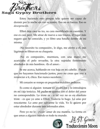 Página26
Estoy haciendo esto porque sólo quiero ser capaz de
dormir por la noche sin ver su rostro. Eso no es fuerza. Eso es
desesperación.
Elliot deja caer su ira, su cara mortificada en cuestión. Y
eso es casi peor. Me atrae de nuevo a sus brazos, el lugar más
seguro que he conocido, y yo libro una batalla dentro de mí
misma.
-No necesito tu compasión-, le digo, me aferro a él, mis
lágrimas se filtran en su chaqueta.
-No es compasión-, murmura, con una mano me
acariciaba el pelo revuelto, la otra sujetaba firmemente
alrededor de mis hombros. -Es el amor.-
Se me acerca, hablando en voz baja en mi cabello. -Puede
que no hayamos funcionado juntos, pero no creas que voy a
renunciar a ti, chica. Eso nunca sucederá-.
Mi corazón se rompe en pequeños malditos pedazos.
Es como si alguien tomara un picahielos y lo introdujera
en mi caja torácica. Mi pecho se quema con el dolor del amor
no correspondido. Lo triste es - o tal vez no es en absoluto
triste - es que yo ame a Elliot. Todavía lo hago. Lo amo por
rescatarme. Lo amo por salvarme la vida. Yo lo quiero por
estar alrededor durante tres infernales años.
Pero yo no lo - puedo- amar de esa manera. La forma en
que amas a alguien cuando es todo tu mundo.
 