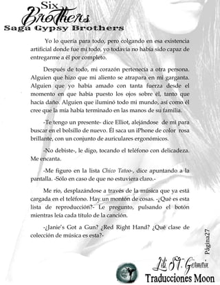 Página27
Yo lo quería para todo, pero colgando en esa existencia
artificial donde fue mi todo, yo todavía no había sido capaz de
entregarme a él por completo.
Después de todo, mi corazón pertenecía a otra persona.
Alguien que hizo que mi aliento se atrapara en mi garganta.
Alguien que yo había amado con tanta fuerza desde el
momento en que había puesto los ojos sobre él, tanto que
hacía daño. Alguien que iluminó todo mi mundo, así como él
cree que la mía había terminado en las manos de su familia.
-Te tengo un presente- dice Elliot, alejándose de mí para
buscar en el bolsillo de nuevo. Él saca un iPhone de color rosa
brillante, con un conjunto de auriculares ergonómicos.
-No debiste-, le digo, tocando el teléfono con delicadeza.
Me encanta.
-Me figuro en la lista Chico Tatoo-, dice apuntando a la
pantalla. -Sólo en caso de que no estuviera claro.-
Me río, desplazándose a través de la música que ya está
cargada en el teléfono. Hay un montón de cosas. -¿Qué es esta
lista de reproducción?- Le pregunto, pulsando el botón
mientras leía cada título de la canción.
-¿Janie’s Got a Gun? ¿Red Right Hand? ¿Qué clase de
colección de música es esta?-
 