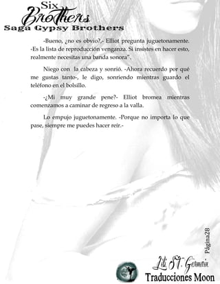 Página28
-Bueno, ¿no es obvio?,- Elliot pregunta juguetonamente.
-Es la lista de reproducción venganza. Si insistes en hacer esto,
realmente necesitas una banda sonora”.
Niego con la cabeza y sonrió. -Ahora recuerdo por qué
me gustas tanto-, le digo, sonriendo mientras guardo el
teléfono en el bolsillo.
-¿Mi muy grande pene?- Elliot bromea mientras
comenzamos a caminar de regreso a la valla.
Lo empujo juguetonamente. -Porque no importa lo que
pase, siempre me puedes hacer reír.-
 