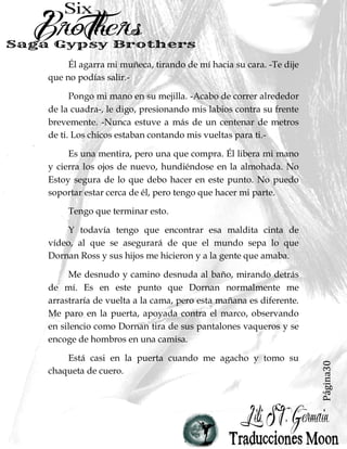 Página30
Él agarra mi muñeca, tirando de mí hacia su cara. -Te dije
que no podías salir.-
Pongo mi mano en su mejilla. -Acabo de correr alrededor
de la cuadra-, le digo, presionando mis labios contra su frente
brevemente. -Nunca estuve a más de un centenar de metros
de ti. Los chicos estaban contando mis vueltas para ti.-
Es una mentira, pero una que compra. Él libera mi mano
y cierra los ojos de nuevo, hundiéndose en la almohada. No
Estoy segura de lo que debo hacer en este punto. No puedo
soportar estar cerca de él, pero tengo que hacer mi parte.
Tengo que terminar esto.
Y todavía tengo que encontrar esa maldita cinta de
vídeo, al que se asegurará de que el mundo sepa lo que
Dornan Ross y sus hijos me hicieron y a la gente que amaba.
Me desnudo y camino desnuda al baño, mirando detrás
de mí. Es en este punto que Dornan normalmente me
arrastraría de vuelta a la cama, pero esta mañana es diferente.
Me paro en la puerta, apoyada contra el marco, observando
en silencio como Dornan tira de sus pantalones vaqueros y se
encoge de hombros en una camisa.
Está casi en la puerta cuando me agacho y tomo su
chaqueta de cuero.
 