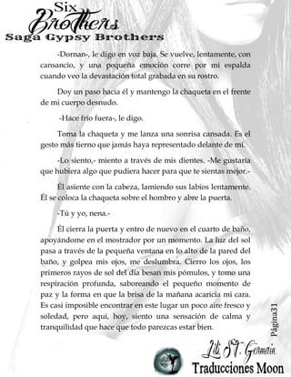 Página31
-Dornan-, le digo en voz baja. Se vuelve, lentamente, con
cansancio, y una pequeña emoción corre por mi espalda
cuando veo la devastación total grabada en su rostro.
Doy un paso hacia él y mantengo la chaqueta en el frente
de mi cuerpo desnudo.
-Hace frío fuera-, le digo.
Toma la chaqueta y me lanza una sonrisa cansada. Es el
gesto más tierno que jamás haya representado delante de mí.
-Lo siento,- miento a través de mis dientes. -Me gustaría
que hubiera algo que pudiera hacer para que te sientas mejor.-
Él asiente con la cabeza, lamiendo sus labios lentamente.
Él se coloca la chaqueta sobre el hombro y abre la puerta.
-Tú y yo, nena.-
Él cierra la puerta y entro de nuevo en el cuarto de baño,
apoyándome en el mostrador por un momento. La luz del sol
pasa a través de la pequeña ventana en lo alto de la pared del
baño, y golpea mis ojos, me deslumbra. Cierro los ojos, los
primeros rayos de sol del día besan mis pómulos, y tomo una
respiración profunda, saboreando el pequeño momento de
paz y la forma en que la brisa de la mañana acaricia mi cara.
Es casi imposible encontrar en este lugar un poco aire fresco y
soledad, pero aquí, hoy, siento una sensación de calma y
tranquilidad que hace que todo parezcas estar bien.
 