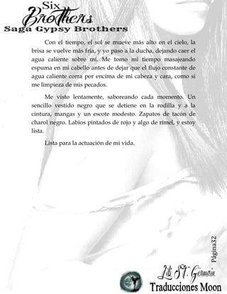 Página32
Con el tiempo, el sol se mueve más alto en el cielo, la
brisa se vuelve más fría, y yo paso a la ducha, dejando caer el
agua caliente sobre mí. Me tomo mi tiempo masajeando
espuma en mi cabello antes de dejar que el flujo constante de
agua caliente corra por encima de mi cabeza y cara, como si
me limpieza de mis pecados.
Me visto lentamente, saboreando cada momento. Un
sencillo vestido negro que se detiene en la rodilla y a la
cintura, mangas y un escote modesto. Zapatos de tacón de
charol negro. Labios pintados de rojo y algo de rímel, y estoy
lista.
Lista para la actuación de mi vida.
 