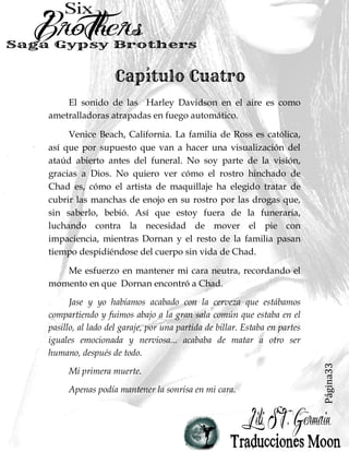 Página33
El sonido de las Harley Davidson en el aire es como
ametralladoras atrapadas en fuego automático.
Venice Beach, California. La familia de Ross es católica,
así que por supuesto que van a hacer una visualización del
ataúd abierto antes del funeral. No soy parte de la visión,
gracias a Dios. No quiero ver cómo el rostro hinchado de
Chad es, cómo el artista de maquillaje ha elegido tratar de
cubrir las manchas de enojo en su rostro por las drogas que,
sin saberlo, bebió. Así que estoy fuera de la funeraria,
luchando contra la necesidad de mover el pie con
impaciencia, mientras Dornan y el resto de la familia pasan
tiempo despidiéndose del cuerpo sin vida de Chad.
Me esfuerzo en mantener mi cara neutra, recordando el
momento en que Dornan encontró a Chad.
Jase y yo habíamos acabado con la cerveza que estábamos
compartiendo y fuimos abajo a la gran sala común que estaba en el
pasillo, al lado del garaje, por una partida de billar. Estaba en partes
iguales emocionada y nerviosa... acababa de matar a otro ser
humano, después de todo.
Mi primera muerte.
Apenas podía mantener la sonrisa en mi cara.
 