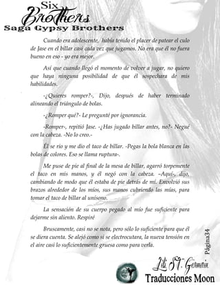 Página34
Cuando era adolescente, había tenido el placer de patear el culo
de Jase en el billar casi cada vez que jugamos. No era que él no fuera
bueno en eso - yo era mejor.
Así que cuando llegó el momento de volver a jugar, no quiero
que haya ninguna posibilidad de que él sospechara de mis
habilidades.
-¿Quieres romper?-, Dijo, después de haber terminado
alineando el triángulo de bolas.
-¿Romper qué?- Le pregunté por ignorancia.
-Romper-, repitió Jase. -¿Has jugado billar antes, no?- Negué
con la cabeza. -No lo creo.-
Él se rio y me dio el taco de billar. -Pegas la bola blanca en las
bolas de colores. Eso se llama ruptura-.
Me puse de pie al final de la mesa de billar, agarró torpemente
el taco en mis manos, y él negó con la cabeza. –Aquí-, dijo,
cambiando de modo que él estaba de pie detrás de mí. Envolvió sus
brazos alrededor de los míos, sus manos cubriendo las mías, para
tomar el taco de billar al unísono.
La sensación de su cuerpo pegado al mío fue suficiente para
dejarme sin aliento. Respiré
Bruscamente, casi no se nota, pero sólo lo suficiente para que él
se diera cuenta. Se alejó como si se electrocutara, la nueva tensión en
el aire casi lo suficientemente gruesa como para verla.
 