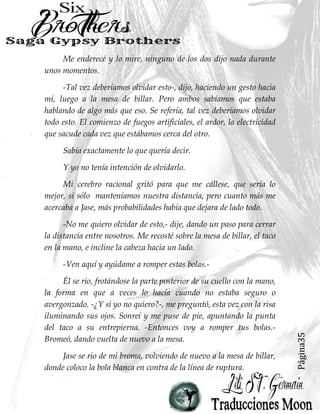 Página35
Me enderecé y lo mire, ninguno de los dos dijo nada durante
unos momentos.
-Tal vez deberíamos olvidar esto-, dijo, haciendo un gesto hacia
mí, luego a la mesa de billar. Pero ambos sabíamos que estaba
hablando de algo más que eso. Se refería, tal vez deberíamos olvidar
todo esto. El comienzo de fuegos artificiales, el ardor, la electricidad
que sacude cada vez que estábamos cerca del otro.
Sabía exactamente lo que quería decir.
Y yo no tenía intención de olvidarlo.
Mi cerebro racional gritó para que me cállese, que sería lo
mejor, si sólo manteníamos nuestra distancia, pero cuanto más me
acercaba a Jase, más probabilidades había que dejara de lado todo.
-No me quiero olvidar de esto,- dije, dando un paso para cerrar
la distancia entre nosotros. Me recosté sobre la mesa de billar, el taco
en la mano, e incline la cabeza hacia un lado.
-Ven aquí y ayúdame a romper estas bolas.-
Él se rio, frotándose la parte posterior de su cuello con la mano,
la forma en que a veces lo hacía cuando no estaba seguro o
avergonzado. -¿Y si yo no quiero?-, me preguntó, esta vez con la risa
iluminando sus ojos. Sonreí y me puse de pie, apuntando la punta
del taco a su entrepierna. -Entonces voy a romper tus bolas.-
Bromeó, dando vuelta de nuevo a la mesa.
Jase se rio de mi broma, volviendo de nuevo a la mesa de billar,
donde coloco la bola blanca en contra de la línea de ruptura.
 