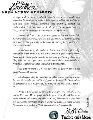 Página37
el soporte de la moto y saltó de ella. Se volvió brevemente para
enfrentar la veintena de motociclistas que se habían acumulado en
una sola línea grande, esperando para entrar y aparcar sus
motocicletas. Hizo un movimiento de girar con el dedo índice y
luego señaló hacia el espacio abierto lejos de la puerta.
Las motocicletas comenzaron a moverse hacia atrás. Había todo
tipo de gritos y alboroto, pero una vez que las motos estaban delante
de la puerta, Jase pulsando un botón en la pared, y la cerró de nuevo
con un ruido sordo.
Inmediatamente, el ruido de las motos disminuyó a algo
manejable. Miré desde la puerta como Dornan y Jase se apresuraron
hacia donde Chad yacía muerto, la persona que había gritado aun
bloqueaba mi vista por una capa de motocicletas, estacionado en
frente del lugar donde había llevado su último aliento.
-No está respirando-, oí una voz llena de pánico decir, y me
quedé helada. Mi madre.
Me dirigí a ellos, la necesidad de saber lo que estaba pasando.
La lata de bebida que había acabado con la vida de Chad estaba
inocentemente en el mostrador, un trapo de limpieza posado junto a
él.
-Vine a limpiar los bancos y lo encontré así,- escuché a mi
madre llorando. Di un paso adelante para verla de rodillas en el
suelo delante del cuerpo sin vida de Chad, Dornan en el otro lado
con dos dedos apretados contra el cuello de Chad , la mano de Jase
libremente en el pecho de Chad como sintiendo la respiración.
 