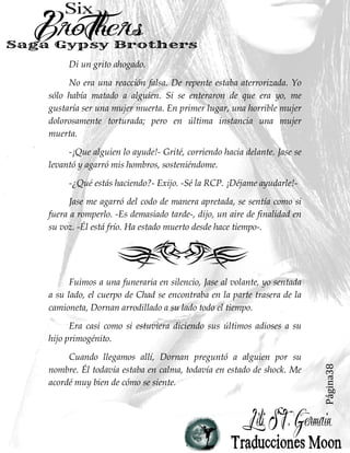 Página38
Di un grito ahogado.
No era una reacción falsa. De repente estaba aterrorizada. Yo
sólo había matado a alguien. Si se enteraron de que era yo, me
gustaría ser una mujer muerta. En primer lugar, una horrible mujer
dolorosamente torturada; pero en última instancia una mujer
muerta.
-¡Que alguien lo ayude!- Grité, corriendo hacia delante. Jase se
levantó y agarró mis hombros, sosteniéndome.
-¿Qué estás haciendo?- Exijo. -Sé la RCP. ¡Déjame ayudarle!-
Jase me agarró del codo de manera apretada, se sentía como si
fuera a romperlo. -Es demasiado tarde-, dijo, un aire de finalidad en
su voz. -Él está frío. Ha estado muerto desde hace tiempo-.
Fuimos a una funeraria en silencio, Jase al volante, yo sentada
a su lado, el cuerpo de Chad se encontraba en la parte trasera de la
camioneta, Dornan arrodillado a su lado todo el tiempo.
Era casi como si estuviera diciendo sus últimos adioses a su
hijo primogénito.
Cuando llegamos allí, Dornan preguntó a alguien por su
nombre. Él todavía estaba en calma, todavía en estado de shock. Me
acordé muy bien de cómo se siente.
 