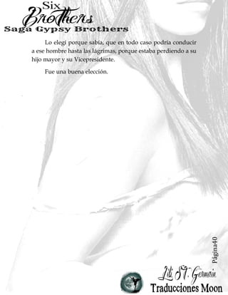 Página40
Lo elegí porque sabía, que en todo caso podría conducir
a ese hombre hasta las lágrimas, porque estaba perdiendo a su
hijo mayor y su Vicepresidente.
Fue una buena elección.
 