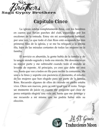 Página41
La iglesia estaba completamente llena, con los hombres
en cueros que llevan parches del club, esparcidas por los
escalones de la entrada. Estoy sin mi acompañante habitual,
por una vez, ya que todo el clan Ross está ocupando las tres
primeras filas de la iglesia, y se me ha relegado a la última
fila, lejos de las miradas cortantes de todas las mujeres en la
familia.
El servicio es aburrido, la gente habla de la familia y de
la sangre siendo sagrado y toda esa mierda. Me desconecto en
su mayor parte y me sobresalté cuando todo el mundo se
levanta de repente. Al principio, yo creo que debe ser otra
vez, hasta que veo a todos en fila para recibir la comunión. Me
uno a la línea y soporto con paciencia el momento, el estudio
de las mujeres que han elegido para ser parte de la familia
Ross. Recuerdo algunos de ellos de cuando mi padre estaba
vivo. Otros son nuevos, pero se ven igual que el resto. Tengo
un momento de juicio en cuanto me pregunto qué clase de
perra estúpida elegiría una vida así, hasta que me detengo y
me recuerdo a mí misma que no podría haber sido su
elección.
 