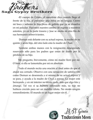 Página42
-El cuerpo de Cristo-, el sacerdote dice cuando llego al
frente de la fila, al presionar una oblea en mi lengua. Cierro
mi boca y saboreo la fina pieza de galleta que ya se disuelve
en mi paladar. Hacemos nuestro camino de regreso a nuestros
asientos, yo en la parte trasera y Jase se sienta en otra fila de
sus hermanos sobrevivientes.
Dornan está delante con su actual esposa, la madre de su
quinto y sexto hijo, del otro lado esta la madre de Chad.
Sostiene ambas manos con la resignación desesperada
reservado sólo para los padres que están de duelo por la
pérdida de su hijo.
Me pregunto, brevemente, cómo mi madre lloró por mí.
O bien, si ella se lamentaba por mí en absoluto.
Todo el mundo recita una oración al final antes de que el
ataúd sea cerrado. Observo con una sensación de satisfacción
como Dornan se desenreda a sí mismo de su actual esposa y
se para, y ayuda a la madre de Chad a parase. La mujer está
berreando, y en mi interior no siento nada, más que algo frío y
amargo. Tal vez si se hubiera esforzado más, su hijo no
hubiera crecido para ser un maldito idiota. No siento ningún
remordimiento. El mundo es un lugar mejor sin él.
 