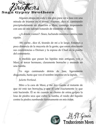 Página44
Alguien atrapa mi codo y me giro para ver a Jase con una
mirada de truenos en el rostro. –Vamos-, dice él, caminando
precipitadamente en dirección a Maxi, conmigo tropezando
con uno de mis talones tratando de mantener el ritmo.
-¿A dónde vamos?- Siseo, luchando mientras camina más
rápido.
-Mi coche-, dice él, tirando de mí a lo largo. Estamos a
poca distancia de la mayoría de la gente, que están ofreciendo
sus condolencias a Dornan y la esposa de Chad en la puerta
del cementerio.
A medida que pasan las lápidas más antiguas, veo a
Maxi, el tercer hermano, claramente borracho y meando en
una tumba.
Yo sigo caminando detrás de Jase, ligeramente
disgustada, hasta que veo el nombre impreso en la lápida.
Juliette Portland.
Miro a la cara de Maxi, y me doy cuenta al instante de
que no está tan borracho, y que él sabe exactamente lo que
está haciendo. Él se ríe cuando su chorro de orina golpea la
losa de piedra seca que cubre la tumba, el ruido del líquido
contra la piedra zumbando furiosamente en mis oídos.
 