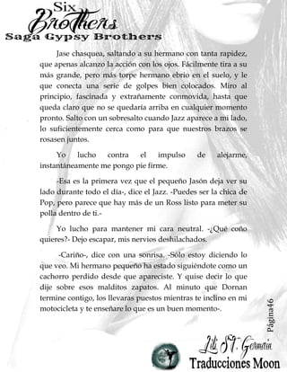 Página46
Jase chasquea, saltando a su hermano con tanta rapidez,
que apenas alcanzo la acción con los ojos. Fácilmente tira a su
más grande, pero más torpe hermano ebrio en el suelo, y le
que conecta una serie de golpes bien colocados. Miro al
principio, fascinada y extrañamente conmovida, hasta que
queda claro que no se quedaría arriba en cualquier momento
pronto. Salto con un sobresalto cuando Jazz aparece a mi lado,
lo suficientemente cerca como para que nuestros brazos se
rosasen juntos.
Yo lucho contra el impulso de alejarme,
instantáneamente me pongo pie firme.
-Esa es la primera vez que el pequeño Jasón deja ver su
lado durante todo el día-, dice el Jazz. -Puedes ser la chica de
Pop, pero parece que hay más de un Ross listo para meter su
polla dentro de ti.-
Yo lucho para mantener mi cara neutral. -¿Qué coño
quieres?- Dejo escapar, mis nervios deshilachados.
-Cariño-, dice con una sonrisa. -Sólo estoy diciendo lo
que veo. Mi hermano pequeño ha estado siguiéndote como un
cachorro perdido desde que apareciste. Y quise decir lo que
dije sobre esos malditos zapatos. Al minuto que Dornan
termine contigo, los llevaras puestos mientras te inclino en mi
motocicleta y te enseñare lo que es un buen momento-.
 