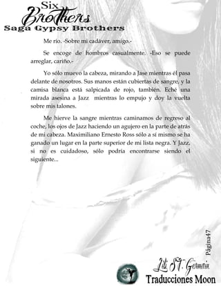 Página47
Me río. -Sobre mi cadáver, amigo.-
Se encoge de hombros casualmente. -Eso se puede
arreglar, cariño.-
Yo sólo muevo la cabeza, mirando a Jase mientras él pasa
delante de nosotros. Sus manos están cubiertas de sangre, y la
camisa blanca está salpicada de rojo, también. Eché una
mirada asesina a Jazz mientras lo empujo y doy la vuelta
sobre mis talones.
Me hierve la sangre mientras caminamos de regreso al
coche, los ojos de Jazz haciendo un agujero en la parte de atrás
de mi cabeza. Maximiliano Ernesto Ross sólo a sí mismo se ha
ganado un lugar en la parte superior de mi lista negra. Y Jazz,
si no es cuidadoso, sólo podría encontrarse siendo el
siguiente...
 