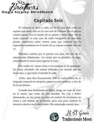 Página48
El velatorio se lleva a cabo, no en la casa club como yo
supuse que sería, sino en la casa real de Dornan. En el que su
actual esposa vive; la madre de su quinto y sexto hijos. No es
nada especial; es una casa de estilo bungalów de una sola
planta, monótona como vienen, para que coincida con la
expresión monótona en el rostro de su esposa cuando ella me
ve.
Mientras camino por la puerta con Jase, ella me da la
mirada más fulminante. -Lo siento por su pérdida-, le digo,
extendiendo la mano para agarrar la suya.
Ella suelta mi mano como si mi contacto le ha quemado.
No estoy ofendida. He estado follando a su marido por un
buen mes, y aquí todo el mundo lo sabe.
-Celia-, Jase dice bruscamente. Ella se vuelve hacia él, su
lenguaje corporal me despide como si yo no existiera, y tira de
él en un abrazo.
Cuando Jase finalmente se libera, tengo un vaso de vino
en la mano, que tome de una bandeja. No voy a beber
demasiado, no me gusta no estar en control de mí misma en
torno a esta bebida de la familia, pero uno para celebrar la
miseria colectiva no le hará daño. Me sorprende cuando Jase
 