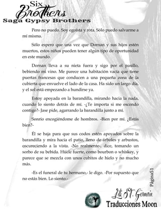 Página51
Pero no puedo. Soy egoísta y rota. Sólo puedo salvarme a
mí misma.
Sólo espero que una vez que Dornan y sus hijos estén
muertos, estos niños pueden tener algún tipo de oportunidad
en este mundo.
Dornan lleva a su nieta fuera y sigo por el pasillo,
bebiendo mi vino. Me parece una habitación vacía que tiene
puertas francesas que conducen a una pequeña zona de la
cubierta que envuelve el lado de la casa. Ha sido un largo día,
y el sol está empezando a hundirse ya.
Estoy apoyada en la barandilla, mirando hacia la nada,
cuando lo siento detrás de mí. -¿Te importa si me escondo
contigo?- Jase pide, agarrando la barandilla junto a mí.
Sonrío encogiéndome de hombros. -Bien por mí. ¿Estás
bien?-
Él se baja para que sus codos estén apoyados sobre la
barandilla y mira hacia el patio, lleno de árboles y arbustos,
oscureciendo a la vista. -No realmente-, dice, tomando un
sorbo de su bebida. Huele fuerte, como bourbon o whiskey, y
parece que se mezcla con unos cubitos de hielo y no mucho
más.
-Es el funeral de tu hermano,- le digo. -Por supuesto que
no estás bien. Lo siento.-
 