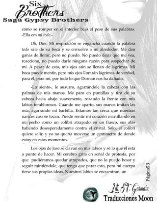 Página53
cómo se romper en el interior bajo el peso de sus palabras.
-Ella era mi todo.-
Oh, Dios. Mi respiración se engancha cuando la palabra
todo sale de su boca y se envuelve a mí alrededor. Me dan
ganas de llorar, pero no puedo. No puedo dejar que me vea,
reacciono, no puedo darle ninguna razón para sospechar de
mí. A pesar de esto, mis ojos aún se llenan de lágrimas. Mi
boca puede mentir, pero mis ojos llorarán lágrimas de verdad,
para él, para mí, por todo lo que Dornan nos ha dañado.
-Lo siento-, le susurro, agarrándole la cabeza con las
palmas de mis manos. Me paro en puntillas y tiro de su
cabeza hacia abajo suavemente, rozando la frente con mis
labios temblorosos. Cuando me aparto, sus manos imitan las
mía, agarrando mí barbilla. Estamos tan cerca que nuestras
narices casi se tocan. Puedo sentir mi corazón martillando en
mi pecho como un colibrí atrapado en un frasco, sus alas
batiendo desesperadamente contra el cristal. Sólo, el colibrí
quiere salir, y yo no quería moverse un centímetro de donde
estoy en estos momentos.
Los ojos de Jase se clavan en mis labios y sé lo que él está
a punto de hacer. Mi cerebro grita en señal de protesta, por
que pudiéramos quedar atrapados, que no lo puedo besar y
seguir mintiéndole, que tengo que parar esto, pero mi cuerpo
tiene sus propias ideas. Nuestros labios se encuentran, un
 