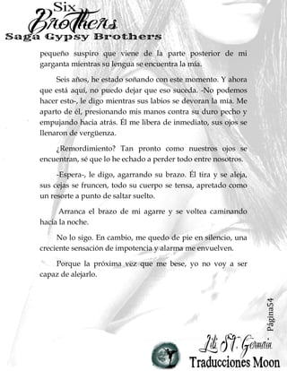 Página54
pequeño suspiro que viene de la parte posterior de mi
garganta mientras su lengua se encuentra la mía.
Seis años, he estado soñando con este momento. Y ahora
que está aquí, no puedo dejar que eso suceda. -No podemos
hacer esto-, le digo mientras sus labios se devoran la mía. Me
aparto de él, presionando mis manos contra su duro pecho y
empujando hacia atrás. Él me libera de inmediato, sus ojos se
llenaron de vergüenza.
¿Remordimiento? Tan pronto como nuestros ojos se
encuentran, sé que lo he echado a perder todo entre nosotros.
-Espera-, le digo, agarrando su brazo. Él tira y se aleja,
sus cejas se fruncen, todo su cuerpo se tensa, apretado como
un resorte a punto de saltar suelto.
Arranca el brazo de mi agarre y se voltea caminando
hacia la noche.
No lo sigo. En cambio, me quedo de pie en silencio, una
creciente sensación de impotencia y alarma me envuelven.
Porque la próxima vez que me bese, yo no voy a ser
capaz de alejarlo.
 
