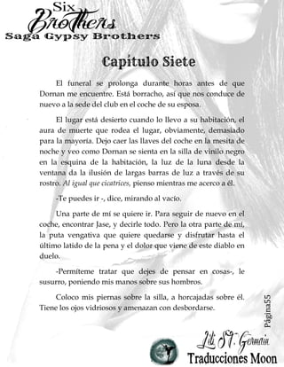 Página55
El funeral se prolonga durante horas antes de que
Dornan me encuentre. Está borracho, así que nos conduce de
nuevo a la sede del club en el coche de su esposa.
El lugar está desierto cuando lo llevo a su habitación, el
aura de muerte que rodea el lugar, obviamente, demasiado
para la mayoría. Dejo caer las llaves del coche en la mesita de
noche y veo como Dornan se sienta en la silla de vinilo negro
en la esquina de la habitación, la luz de la luna desde la
ventana da la ilusión de largas barras de luz a través de su
rostro. Al igual que cicatrices, pienso mientras me acerco a él.
-Te puedes ir -, dice, mirando al vacío.
Una parte de mí se quiere ir. Para seguir de nuevo en el
coche, encontrar Jase, y decirle todo. Pero la otra parte de mí,
la puta vengativa que quiere quedarse y disfrutar hasta el
último latido de la pena y el dolor que viene de este diablo en
duelo.
-Permíteme tratar que dejes de pensar en cosas-, le
susurro, poniendo mis manos sobre sus hombros.
Coloco mis piernas sobre la silla, a horcajadas sobre él.
Tiene los ojos vidriosos y amenazan con desbordarse.
 