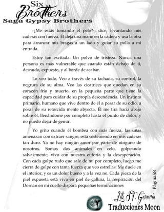 Página58
-¿Me estás tomando el pelo?-, dice, levantando mis
caderas con fuerza. Él deja una mano en la cadera y usa la otra
para arrancar mis bragas a un lado y guiar su polla a mi
entrada.
Estoy tan excitada. Un polvo de tristeza. Nunca una
persona es más vulnerable que cuando están debajo de ti,
desnudo, expuesto, y al borde de acabar.
Lo veo todo. Veo a través de su fachada, su control, la
negrura de su alma. Veo las cicatrices que quedan en su
corazón frío y muerto, en la pequeña parte que tiene la
capacidad para cuidar de su propia descendencia. Un instinto
primario, humano que vive dentro de él a pesar de su odio, a
pesar de su retorcida mente abyecta. Él me tira hacia abajo
sobre él, llenándome por completo hasta el punto de dolor, y
no puedo dejar de gemir.
Yo grito cuando él bombea con más fuerza, las uñas
amenazan con extraer sangre, está sosteniendo en mis caderas
tan duro. Ya no hay ningún amor por parte de ninguno de
nosotros. Somos dos animales en celo, golpeando
salvajemente, vivo con nuestra euforia y la desesperación.
Con cada golpe rudo que sale de mí por completo, luego me
cierra de golpe con tanta fuerza que veo estrellas. Me duele en
el interior, y es un dolor bueno y a la vez no. Cada pieza de la
piel expuesta está viva en piel de gallina, la respiración del
Dornan en mi cuello dispara pequeñas terminaciones
 