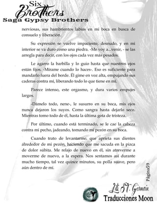 Página59
nerviosas, sus hambrientos labios en mi boca en busca de
consuelo y liberación.
Su expresión se vuelve impaciente, desnudo, y en mi
interior se va duro como una piedra. -Me voy a...venir, - se las
arregla para decir, con los ojos cada vez más pesados.
Le agarro la barbilla y lo guio hasta que nuestros ojos
están fijos. -Mírame cuando lo haces-. Eso es suficiente para
mandarlo fuera del borde. Él gime en voz alta, empujando sus
caderas contra mí, liberando todo lo que tiene en mí.
Parece intenso, este orgasmo, y dura varios empujes
largos.
-Dámelo todo, nene-, le susurro en su boca, mis ojos
nunca dejaron los suyos. Como sangra hasta dejarlo seco.
Mientras tomo todo de él, hasta la última gota de tristeza.
Por último, cuando está terminado, se le cae la cabeza
contra mi pecho, jadeando, tomando mi pezón en su boca.
Cuando trato de levantarme, que aprieta sus dientes
alrededor de mi pezón, haciendo que me sacuda en la pizca
de dolor súbita. Me relajo de nuevo en él, sin atreverme a
moverme de nuevo, a la espera. Nos sentamos así durante
mucho tiempo, tal vez quince minutos, su polla suave, pero
aún dentro de mí.
 