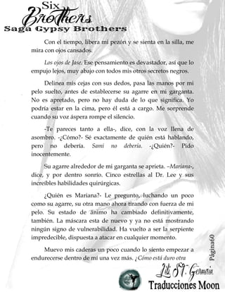 Página60
Con el tiempo, libera mi pezón y se sienta en la silla, me
mira con ojos cansados.
Los ojos de Jase. Ese pensamiento es devastador, así que lo
empujo lejos, muy abajo con todos mis otros secretos negros.
Delinea mis cejas con sus dedos, pasa las manos por mi
pelo suelto, antes de establecerse su agarre en mi garganta.
No es apretado, pero no hay duda de lo que significa. Yo
podría estar en la cima, pero él está a cargo. Me sorprende
cuando su voz áspera rompe el silencio.
-Te pareces tanto a ella-, dice, con la voz llena de
asombro. -¿Cómo?- Sé exactamente de quién está hablando,
pero no debería. Sami no debería. -¿Quién?- Pido
inocentemente.
Su agarre alrededor de mi garganta se aprieta. –Mariana-,
dice, y por dentro sonrío. Cinco estrellas al Dr. Lee y sus
increíbles habilidades quirúrgicas.
¿Quién es Mariana?- Le pregunto, luchando un poco
como su agarre, su otra mano ahora tirando con fuerza de mi
pelo. Su estado de ánimo ha cambiado definitivamente,
también. La máscara esta de nuevo y ya no está mostrando
ningún signo de vulnerabilidad. Ha vuelto a ser la serpiente
impredecible, dispuesta a atacar en cualquier momento.
Muevo mis caderas un poco cuando lo siento empezar a
endurecerse dentro de mí una vez más. ¿Cómo está duro otra
 