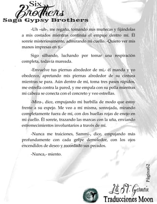 Página62
-Uh –uh-, me regaña, tomando mis muñecas y fijándolas
a mis costados mientras continúa el empuje dentro mí. Él
sonríe misteriosamente, admirando mi cuello. -Quiero ver mis
manos impresas en ti.-
Sigo silbando, luchando por tomar una respiración
completa, todavía mareada.
-Envuelve tus piernas alrededor de mí,- él manda y yo
obedezco, apretando mis piernas alrededor de su cintura
mientras se para. Aún dentro de mí, toma tres pasos rápidos,
me estrella contra la pared, y me empala con su polla mientras
mi cabeza se conecta con el concreto y veo estrellas.
-Mira-, dice, empujando mi barbilla de modo que estoy
frente a su espejo. Me veo a mí misma, sonrojada, mirando
completamente fuera de mí, con dos huellas rojas de enojo en
mi cuello. Él sonríe, trazando las marcas con la uña, enviando
estremecimientos involuntarios a través de mí.
-Nunca me traiciones, Sammi-, dice, empujando más
profundamente con cada golpe demoledor, con los ojos
encendidos de deseo y recordado sus pecados.
-Nunca,- miento.
 