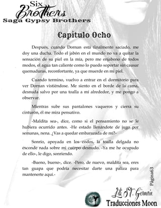Página63
Después, cuando Dornan está finalmente saciado, me
doy una ducha. Todo el jabón en el mundo no va a quitar la
sensación de su piel en la mía, pero me enjabono de todos
modos, el agua tan caliente como lo puedo soportar sin causar
quemaduras, reconfortante, ya que muerde en mi piel.
Cuando termino, vuelvo a entrar en el dormitorio para
ver Dornan vistiéndose. Me siento en el borde de la cama,
desnuda salvo por una toalla a mí alrededor, y me pongo a
observar.
Mientras sube sus pantalones vaqueros y cierra su
cinturón, él me mira pensativo.
-Maldita sea-, dice, como si el pensamiento no se le
hubiera ocurrido antes. -He estado llenándote de jugo por
semanas, nena. ¿Vas a quedar embarazada de mí?-
Sonrío, apoyada en los codos, la toalla delgada no
esconde nada sobre mi cuerpo desnudo. -Ya me he ocupado
de ello-, le digo, sonriendo.
-Bueno, bueno-, dice. -Pero, de nuevo, maldita sea, eres
tan guapa que podría necesitar darte una paliza para
mantenerte aquí.-
 
