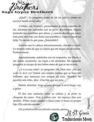 Página65
-¿Qué? - Le pregunto, antes de oír un golpe y siento un
escozor fuerte en mi oído.
-Cállate-, me instruye, presionando la parte superior de
mí, mientras me aplastaba con su peso. -Escúchame. Sigues
teniendo tus pastillitas por ahora, y cuando decida que estoy
listo para otro hijo, me darás esas pastillas y vamos a hacer un
bebé. Yo decido lo que pasa. ¿Entendido?-
Asiento con la cabeza minuciosamente, clavada e inútil.
Lo mataría antes de que yo dejara que me hagas eso de nuevo.
Prefiero morir.
Aparentemente satisfecho con mi respuesta, me libera, y
me siento, reuniendo las ropas a mí alrededor. Mi siguiente
pregunta se escapa de mis labios antes de que se me ocurra.
-¿Y si es una niña?- Le pregunto. Oh, Dios mío. ¿Por qué
acabo de decir eso? Sonríe una amplia sonrisa que se hace tan
brillante, que amenaza con romper su cara. -Siempre he
querido una niña-, dice. -Una hija que sea mía-
Sonrío, mientras trago grueso, porque si no lo hago, voy
a gritar.
Él tira una camiseta sobre su cabeza y se pone su
chaqueta de cuero. -Voy a volver con mi esposa-, dice con
desdén. -Pobre mujer amaba a Chad como si fuera su propio
hijo. Ella está devastada-.
Ella probablemente este follando contenta, pienso.
 