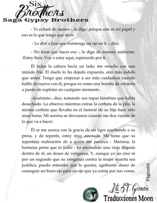 Página66
- Te echaré de menos -, le digo, porque este es mi papel y
eso es lo que tengo que decir.
- Le diré a Jase que mantenga un ojo en ti -, dice.
- No tiene que hacer eso -, le digo de manera uniforme.
-Estoy bien. Voy a estar aquí, esperando por ti. -
Él ladea la cabeza hacia un lado, me estudia con una
mirada fría. El duelo lo ha dejado expuesto, aún más jodido
que antes. Tengo que empezar a ser más cuidadosa cuando
hablo de nuevo con él, porque es como una bomba de relojería
a punto de explotar en cualquier momento.
-Acuéstate-, dice, tomando sus ropas fúnebres que había
desechado. Lo observo mientras extrae la corbata de la pila, la
misma corbata que llevaba en el funeral de su hijo hace sólo
unas horas. Mi sonrisa se desvanece cuando me doy cuenta de
lo que va a hacer.
Él se me acerca con la gracia de un tigre acechando a su
presa, y de repente, estoy muy asustada. Me temo que su
repentina realización de a quién me parezco - Mariana, la
hermosa perra que lo jodio - ha encendido una vieja disputa
dentro de él, un deseo de venganza. Y, aunque yo no creo ni
por un segundo que su venganza contra la mujer muerta sea
justifica, puedo entender que le quema, agobiante deseo de
conseguir un buen ojo para un ojo que ya corría por sus venas.
 