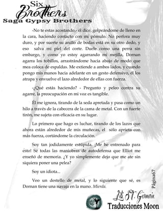 Página67
-No te estas acostando,- él dice, golpeándome de lleno en
la cara, haciendo contacto con mi pómulo. No perfora muy
duro, y por suerte su anillo de bodas está en su otro dedo, y
eso salva mi piel del corte. Duele como una perra sin
embargo, y como yo estoy agarrando mi mejilla, Dornan
agarra los tobillos, arrastrándome hacia abajo de modo que
mea coloca de espaldas. Me extiende a ambos lados, y cuando
pongo mis manos hacia adelante en un gesto defensivo, él los
atrapa y envuelve el lazo alrededor de ellas con fuerza.
-¿Qué estás haciendo? - Pregunto y peleo contra su
agarre, la preocupación en mi voz es tangible.
Él me ignora, tirando de la seda apretada y pasa como un
hilo a través de la cabecera de la cama de metal. Con un fuerte
tirón, me sujeta con eficacia en su lugar.
Lo primero que hago es luchar, tirando de los lazos que
ahora están alrededor de mis muñecas, el sólo aprieta con
más fuerza, cortándome la circulación.
Soy tan jodidamente estúpida. ¡Me he entrenado para
esto! Sé todas las maniobras de autodefensa que Elliot me
enseñó de memoria. ¿Y yo simplemente dejo que me ate sin
siquiera poner una pelea?
Soy un idiota...
Veo un destello de metal, y lo siguiente que sé, es
Dornan tiene una navaja en la mano. Mierda.
 