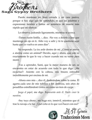 Página68
Puedo mantener mi boca cerrada y mi cara pasiva,
porque si hay algo que he aprendido, es que las palabras y
expresiones tienden a firmar mi sentencia de muerte más
rápido que mi silencio.
Lo observo, jadeando ligeramente, mientras se acerca.
-Tienes razón listilla. -, dice. -No voy a decirle a Jase que
mantenga un ojo en ti. -Sólo voy a salir y tú te quedaras aquí
hasta que yo vuelva en unos días”.
No respondo. La ira arde dentro de mí. ¿Cómo se atreve
a atarme como un animal? Decido, aquí y ahora, que esto es
exactamente lo que le voy a hacer cuando sea su turno para
morir.
-Vas a aprender, Sami, que la mejor manera de ser, se
encuentra en estar de acuerdo con todo lo que digo. ¿Me
escuchas?- Asiento con la cabeza, mis brazos estirados
increíblemente por encima de mí.
-Ahora eres mía -, dice él, deslizándose sobre la cama. Él
agarra cada uno de mis tobillos y los destroza, seis años de
pesadillas estrellándose contra mí como un tren de carga.
Juega el papel, me digo. Representa ante él. Hazle creer la
mentira.
-Soy tuya ahora-, me hago eco, inmóvil, mientras que él
trae la navaja a la luz. ¿Qué coño es lo que va a hacer con eso?
 