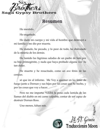 Página7
He mentido.
He engañado.
He dado mi cuerpo y mi vida al hombre que destruyó a
mi familia y me dio por muerta.
He matado, he pecado, y lo peor de todo, he disfrutado
de la miseria de los demás.
He lamido las lágrimas saladas de un padre de luto por
su hijo primogénito, y nada que haya probado alguna vez fu
tan dulce.
He muerto y he resucitado, como un ave fénix de las
cenizas.
sé que ire al infierno. Me Voy a quemar en las fosas de
fuego junto a Dornan y sus hijos por las cosas que he hecho, y
por las cosas que voy a hacer.
Pero no me importa. Valdrá la pena cada lamida de las
llamas del diablo en mi carne culpable, contar de ser capaz de
destruir Dornan Ross.
Uno menos, faltan seis.
 