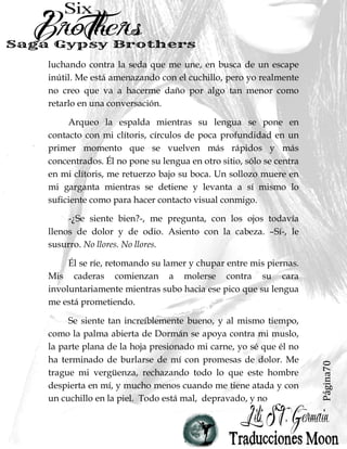 Página70
luchando contra la seda que me une, en busca de un escape
inútil. Me está amenazando con el cuchillo, pero yo realmente
no creo que va a hacerme daño por algo tan menor como
retarlo en una conversación.
Arqueo la espalda mientras su lengua se pone en
contacto con mi clítoris, círculos de poca profundidad en un
primer momento que se vuelven más rápidos y más
concentrados. Él no pone su lengua en otro sitio, sólo se centra
en mi clítoris, me retuerzo bajo su boca. Un sollozo muere en
mi garganta mientras se detiene y levanta a sí mismo lo
suficiente como para hacer contacto visual conmigo.
-¿Se siente bien?-, me pregunta, con los ojos todavía
llenos de dolor y de odio. Asiento con la cabeza. –Sí-, le
susurro. No llores. No llores.
Él se ríe, retomando su lamer y chupar entre mis piernas.
Mis caderas comienzan a molerse contra su cara
involuntariamente mientras subo hacia ese pico que su lengua
me está prometiendo.
Se siente tan increíblemente bueno, y al mismo tiempo,
como la palma abierta de Dormán se apoya contra mi muslo,
la parte plana de la hoja presionado mi carne, yo sé que él no
ha terminado de burlarse de mí con promesas de dolor. Me
trague mi vergüenza, rechazando todo lo que este hombre
despierta en mí, y mucho menos cuando me tiene atada y con
un cuchillo en la piel. Todo está mal, depravado, y no
 