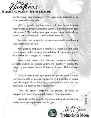 Página71
puedo evitar preguntarme si vivir aquí está haciendo a mi
cabeza más desordenada.
¿Cómo puede alguien tan cruel, tan horriblemente
desprovisto de bondad, hacerme sentir tan malditamente bien
físicamente? Mi cerebro sabe que lo que estoy sintiendo es
miedo, pero mi cuerpo lo confunde con emoción.
Supongo que es todo la misma sensación de temblores y
latidos frenéticos al final.
Mis piernas empiezan a temblar, a pesar de que estoy
tratando con todas mis esperanza detener lo que está a punto
de suceder. No te vengas, no te vengas...
-Ven a mí, nena,- dice Dornan, lamiendo mi clítoris
sensible cuando se aprieta contra mi núcleo y clamo. Me
vengo, y me siento divina. Entonces el dolor. Dolor al rojo
vivo.
Grito lo más fuerte que pude, mi pierna arde, cuando
Dornan apuñala su navaja con fuerza en mi muslo, se hunde
hasta la empuñadura. Me mira, claramente excitado, con esa
oscuridad sin dejar de bailar en sus ojos.
-Deja de gritar,- instruye. No puedo. El dolor es
insoportable, me rompe en mil pedazos ensangrentados.
Siento el cambio de peso cuando se retira de mi línea de
visión, entonces regresa con mis bragas.
 