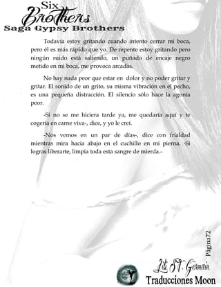 Página72
Todavía estoy gritando cuando intento cerrar mi boca,
pero él es más rápido que yo. De repente estoy gritando pero
ningún ruido está saliendo, un puñado de encaje negro
metido en mi boca, me provoca arcadas.
No hay nada peor que estar en dolor y no poder gritar y
gritar. El sonido de un grito, su misma vibración en el pecho,
es una pequeña distracción. El silencio sólo hace la agonía
peor.
-Si no se me hiciera tarde ya, me quedaría aquí y te
cogería en carne viva-, dice, y yo le creí.
-Nos vemos en un par de días-, dice con frialdad
mientras mira hacia abajo en el cuchillo en mi pierna. -Si
logras liberarte, limpia toda esta sangre de mierda.-
 