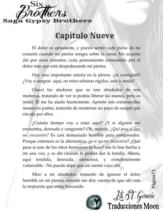 Página73
El dolor es aplastante, y puedo sentir cada pulso de mi
corazón cuando mi pierna sangra sobre la cama. Me acuesto
ahí por unos minutos; cada pensamiento consumido por el
dolor rojo que está despedazando mi pierna.
Hay una importante arteria en la pierna -¿la consiguió?
¿Voy a sangrar aquí, en estas sabanas rígidas, sola y atada?
Checo las ataduras que se une alrededor de mis
muñecas, tratando de ver si podría liberar las manos, pero es
inútil. Él me ha atado fuertemente. Aprieto mis entumecidas
manos en puños, tratando de mantener un poco de sangre que
circula por ellos.
¿Cuánto tiempo voy a estar aquí? ¿Y si alguien me
encuentra, desnuda y sangrante? Oh, mierda. ¿Qué pasa si Jase
me encuentra? Es casi demasiado horrible para comprender.
Porque entonces es la alternativa, ¿y si no me encuentra? ¿Qué
pasa si uno de los otros hermanos lo hace? me lo han hecho a
mí una vez, y es ahí cuando le podría dar la batalla. Ahora,
aquí tendida, desnuda, silenciosa, y completamente
vulnerable - No puedo dejar que mi mente vaya allí.
Miro a mi alrededor, tratando de ignorar el dolor
horrible en mi pierna, cuando me doy cuenta de que ahí esta
la respuesta que estoy buscando.
 