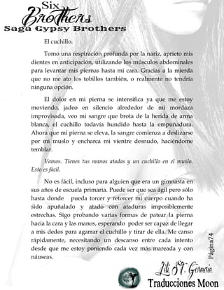 Página74
El cuchillo.
Tomo una respiración profunda por la nariz, aprieto mis
dientes en anticipación, utilizando los músculos abdominales
para levantar mis piernas hasta mi cara. Gracias a la mierda
que no me ato los tobillos también, o realmente no tendría
ninguna opción.
El dolor en mi pierna se intensifica ya que me estoy
moviendo, jadeo en silencio alrededor de mi mordaza
improvisada, veo mi sangre que brota de la herida de arma
blanca, el cuchillo todavía hundido hasta la empuñadura.
Ahora que mi pierna se eleva, la sangre comienza a deslizarse
por mi muslo y encharca mi vientre desnudo, haciéndome
temblar.
Vamos. Tienes tus manos atadas y un cuchillo en el muslo.
Esto es fácil.
No es fácil, incluso para alguien que era un gimnasta en
sus años de escuela primaria. Puede ser que sea ágil pero sólo
hasta donde pueda torcer y retorcer mi cuerpo cuando ha
sido apuñalado y atado con ataduras imposiblemente
estrechas. Sigo probando varias formas de patear la pierna
hacia la cara y las manos, esperando poder ser capaz de llegar
a mis dedos para agarrar el cuchillo y tirar de ella. Me canso
rápidamente, necesitando un descanso entre cada intento
desde que me estoy poniendo cada vez más mareada y con
náuseas.
 