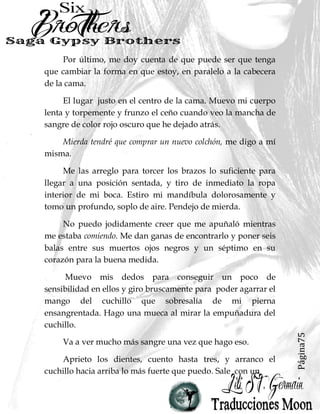 Página75
Por último, me doy cuenta de que puede ser que tenga
que cambiar la forma en que estoy, en paralelo a la cabecera
de la cama.
El lugar justo en el centro de la cama. Muevo mi cuerpo
lenta y torpemente y frunzo el ceño cuando veo la mancha de
sangre de color rojo oscuro que he dejado atrás.
Mierda tendré que comprar un nuevo colchón, me digo a mí
misma.
Me las arreglo para torcer los brazos lo suficiente para
llegar a una posición sentada, y tiro de inmediato la ropa
interior de mi boca. Estiro mi mandíbula dolorosamente y
tomo un profundo, soplo de aire. Pendejo de mierda.
No puedo jodidamente creer que me apuñaló mientras
me estaba comiendo. Me dan ganas de encontrarlo y poner seis
balas entre sus muertos ojos negros y un séptimo en su
corazón para la buena medida.
Muevo mis dedos para conseguir un poco de
sensibilidad en ellos y giro bruscamente para poder agarrar el
mango del cuchillo que sobresalía de mi pierna
ensangrentada. Hago una mueca al mirar la empuñadura del
cuchillo.
Va a ver mucho más sangre una vez que hago eso.
Aprieto los dientes, cuento hasta tres, y arranco el
cuchillo hacia arriba lo más fuerte que puedo. Sale con un
 
