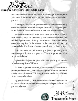 Página76
silencio carnoso que me revuelve el estómago y hace que el
palpitante dolor en el muslo se vuelva diez veces peor de lo
que era.
La sangre brota de mi pierna mientras tomo el cuchillo y
lo maniobro entre mis dedos torpes, aserrado la delgada, pero
increíblemente fuerte seda que sostiene mis manos atadas.
Se siente como toda una vida antes de que el cuchillo
corte la seda, hago un descanso y mis brazos caen sobre mis
rodillas ligeramente, libre y entumecida. Inmediatamente
tomo una esquina de la sábana de la cama en mi mano y
presiono la herida de arma blanca para detener la hemorragia.
Por supuesto, es mi suerte que Jase elige ese preciso
momento para llamar a la puerta. -Vete -, digo en voz alta,
capturo mi aliento.
-¿Estás bien?- Jase me grita. -Escuché gritos, y no sonaba
como buenos gritos. Ohhhhh-.
Él abre la puerta, cuando lo está diciendo, asomando la
cabeza por la esquina, y cuando sus ojos se posaban sobre mí,
o más específicamente, mi sangre ensuciando las sabanas,
corre como un batallón.
-¿Qué diablos? -, Dice. Tiro de las sabanas alrededor de
mi cuerpo desnudo, súbitamente avergonzada por la forma en
que me debo ver.
 